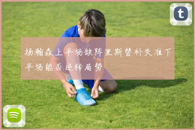 杨瀚森上半场缺阵里斯替补失准下半场能否逆转局势
