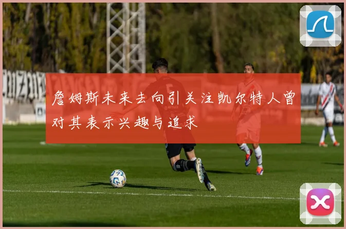 詹姆斯未来去向引关注凯尔特人曾对其表示兴趣与追求