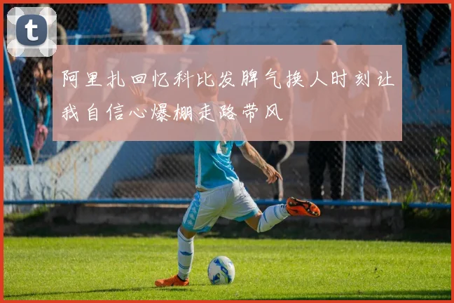 阿里扎回忆科比发脾气换人时刻让我自信心爆棚走路带风