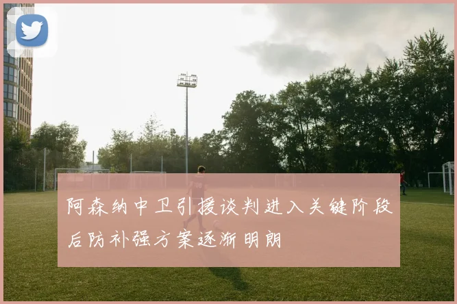 阿森纳中卫引援谈判进入关键阶段后防补强方案逐渐明朗