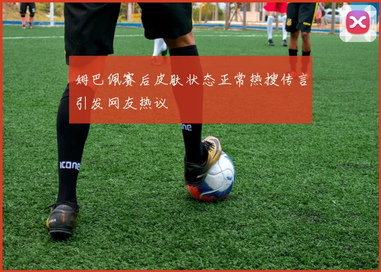 姆巴佩赛后皮肤状态正常热搜传言引发网友热议