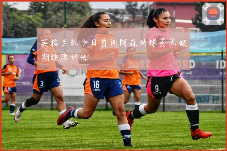 英格兰队今日首训阿森纳球员因假期缺席训练