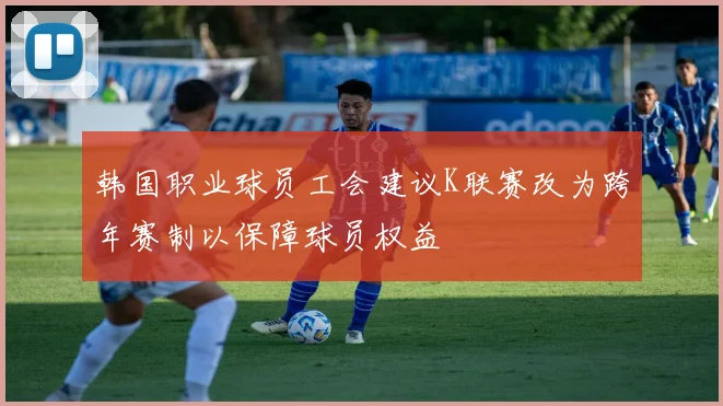 韩国职业球员工会建议K联赛改为跨年赛制以保障球员权益