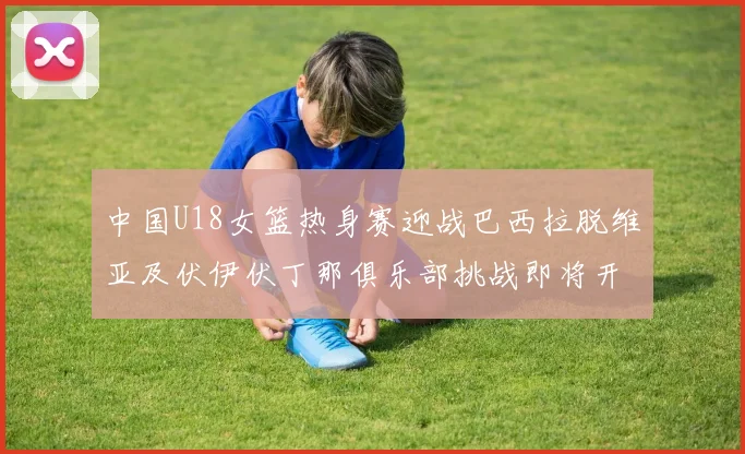 中国U18女篮热身赛迎战巴西拉脱维亚及伏伊伏丁那俱乐部挑战即将开启