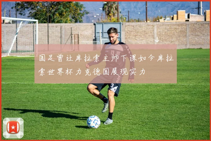 国足曾让库拉索主帅下课如今库拉索世界杯力克德国展现实力
