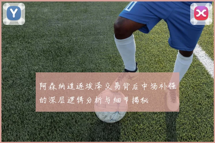 阿森纳追逐埃泽交易背后中场补强的深层逻辑分析与细节揭秘