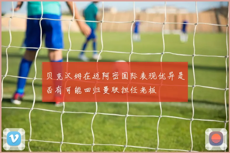 贝克汉姆在迈阿密国际表现优异是否有可能回归曼联担任老板