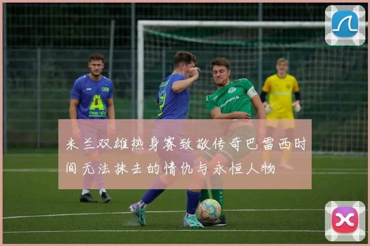 米兰双雄热身赛致敬传奇巴雷西时间无法抹去的情仇与永恒人物