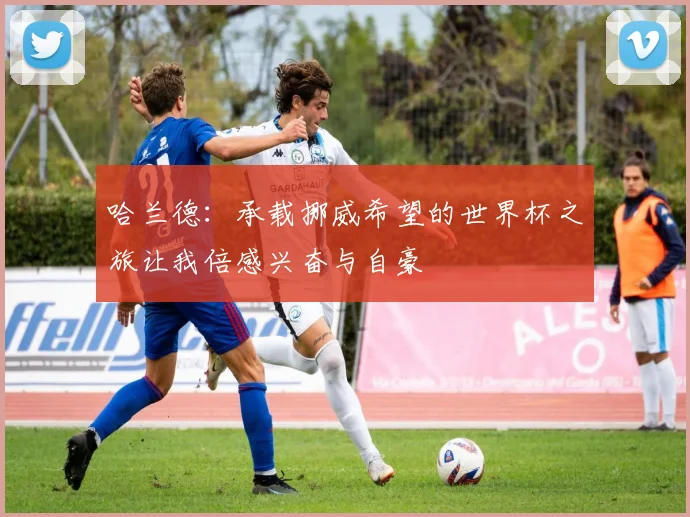 哈兰德：承载挪威希望的世界杯之旅让我倍感兴奋与自豪