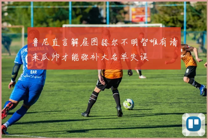 鲁尼直言解雇图赫尔不明智唯有请来瓜帅才能弥补大名单失误