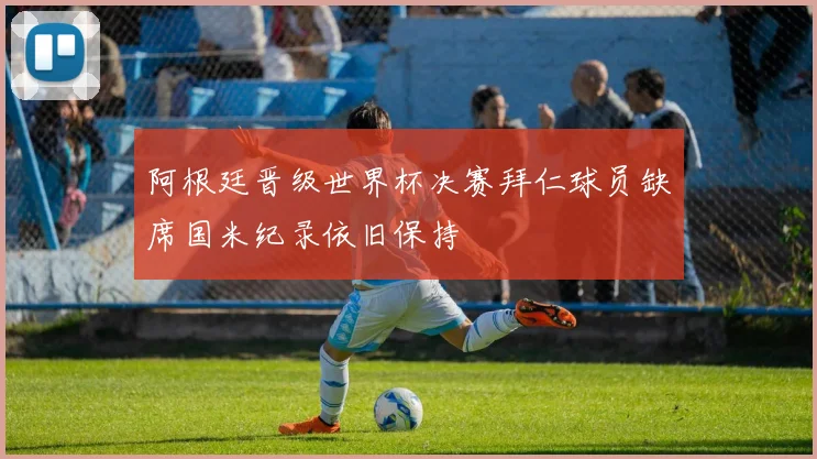 阿根廷晋级世界杯决赛拜仁球员缺席国米纪录依旧保持