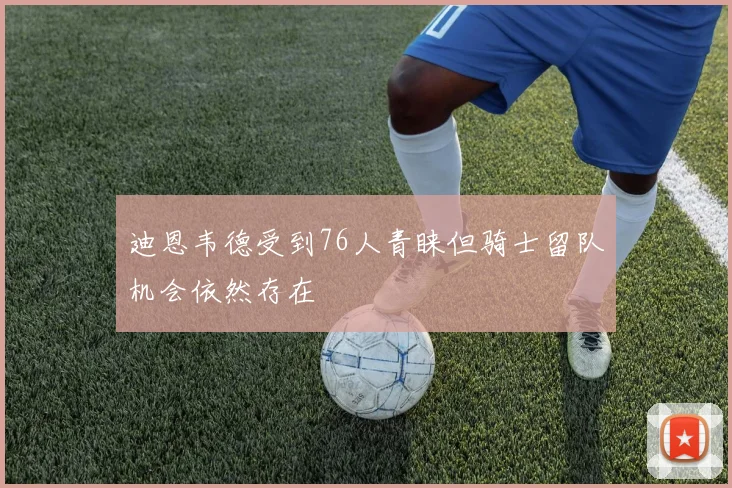 迪恩韦德受到76人青睐但骑士留队机会依然存在