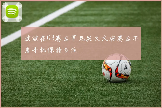 波波在G3赛后罕见发火文班赛后不看手机保持专注