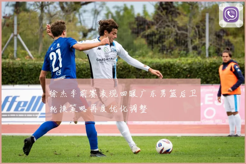 徐杰季前赛表现回暖广东男篮后卫轮换策略再度优化调整