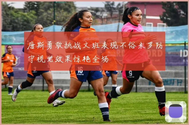 唐斯勇敢挑战文班表现不俗米罗防守视觉效果惊艳全场