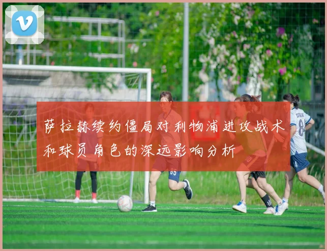 萨拉赫续约僵局对利物浦进攻战术和球员角色的深远影响分析